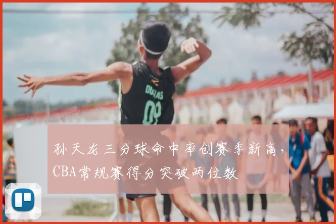 孙天龙三分球命中率创赛季新高，CBA常规赛得分突破两位数