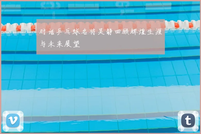 对话乒乓球名将吴静回顾辉煌生涯与未来展望